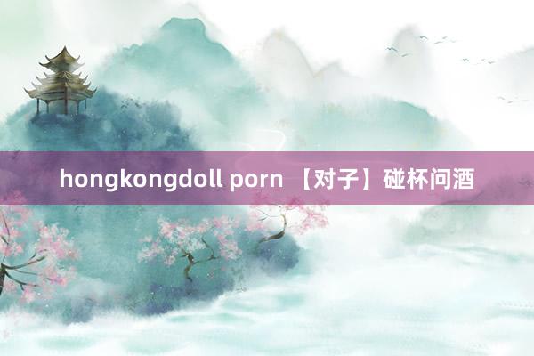 hongkongdoll porn 【对子】碰杯问酒