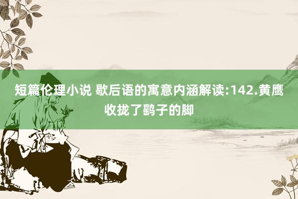 短篇伦理小说 歇后语的寓意内涵解读:142.黄鹰收拢了鹞子的脚