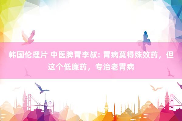 韩国伦理片 中医脾胃李叔: 胃病莫得殊效药，但这个低廉药，专治老胃病