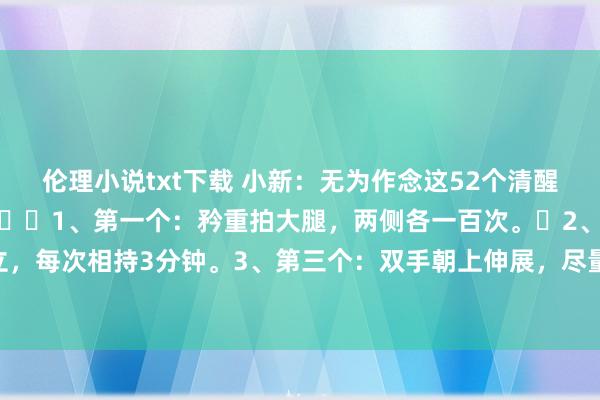 伦理小说txt下载 小新:无为作念这52个清醒能让你至少多活三十年:1、第一个:矜重拍大腿,两侧各一百次。2、第二个:踮脚耸立,每次相持3分钟。3、第三个:双手朝上伸展,尽量拉伸体魄,作念20次。4、第四个:傍边...