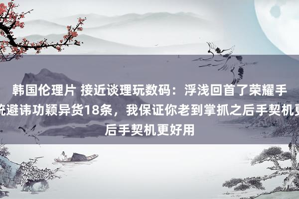 韩国伦理片 接近谈理玩数码：浮浅回首了荣耀手机系统避讳功颖异货18条，我保证你老到掌抓之后手契机更好用