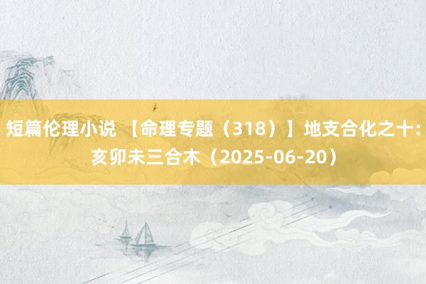 短篇伦理小说 【命理专题（318）】地支合化之十：亥卯未三合木（2025-06-20）